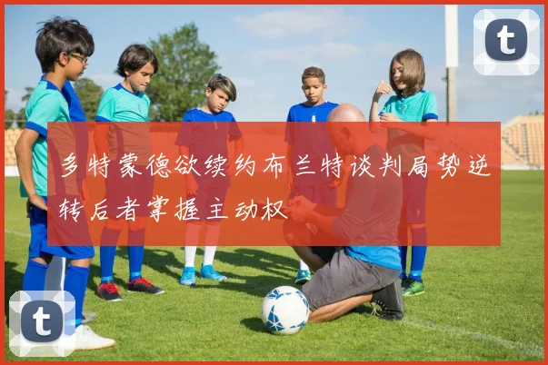 多特蒙德欲续约布兰特谈判局势逆转后者掌握主动权