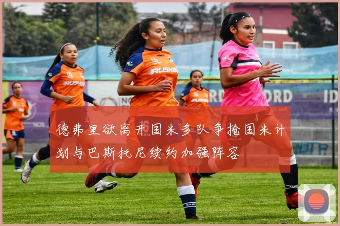 德弗里欲离开国米多队争抢国米计划与巴斯托尼续约加强阵容