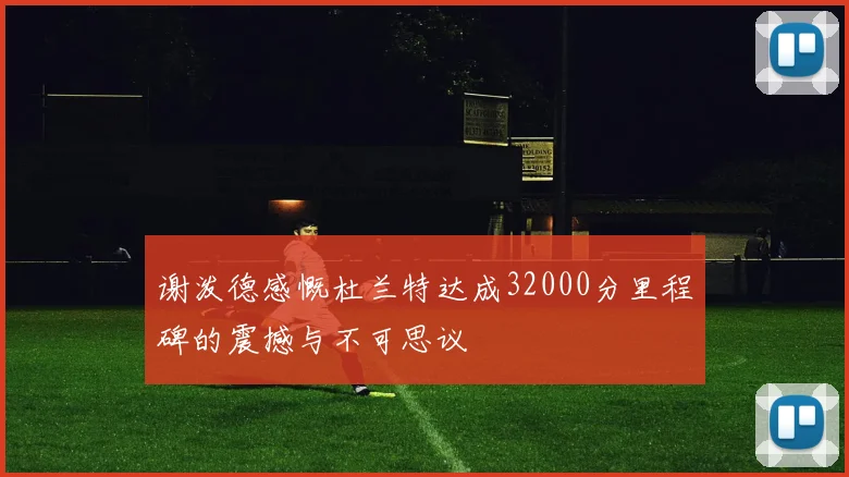 谢泼德感慨杜兰特达成32000分里程碑的震撼与不可思议