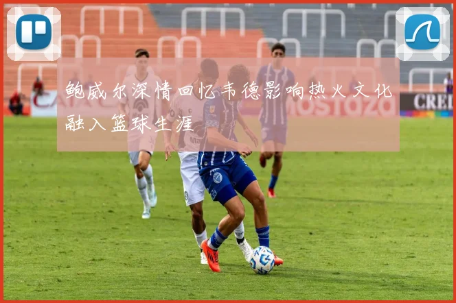 鲍威尔深情回忆韦德影响热火文化融入篮球生涯