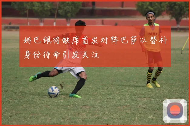 姆巴佩将缺席首发对阵巴萨以替补身份待命引发关注