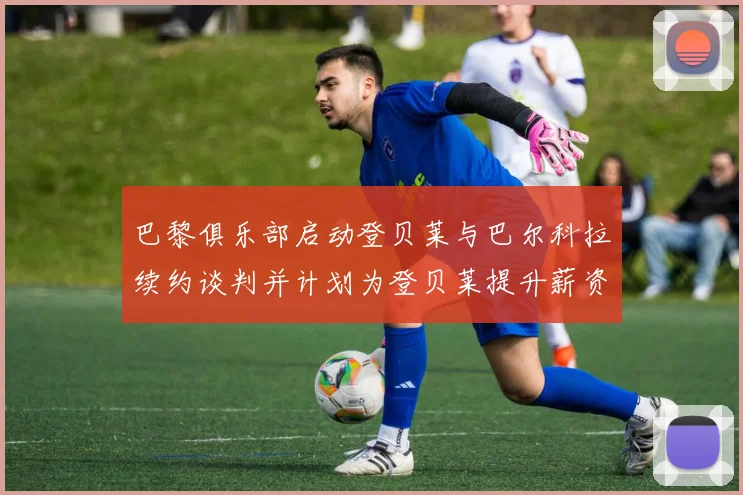 巴黎俱乐部启动登贝莱与巴尔科拉续约谈判并计划为登贝莱提升薪资待遇