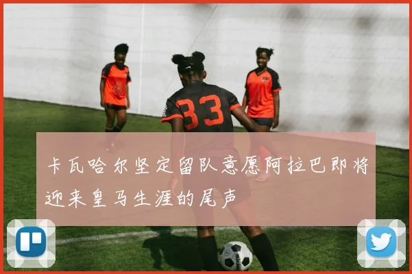卡瓦哈尔坚定留队意愿阿拉巴即将迎来皇马生涯的尾声
