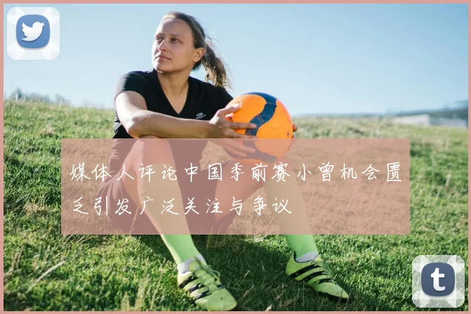 媒体人评论中国季前赛小曾机会匮乏引发广泛关注与争议