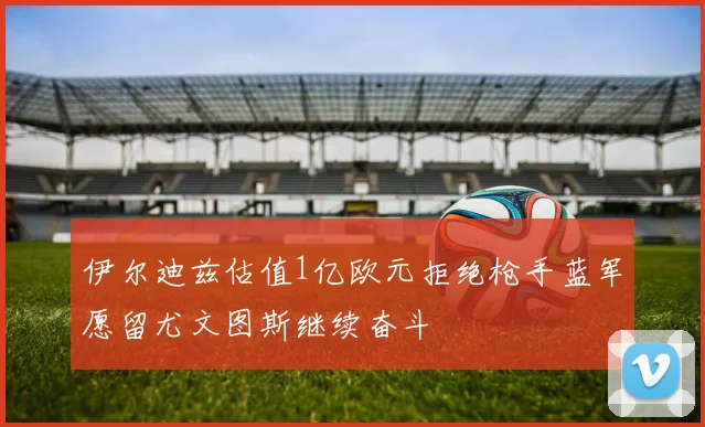 伊尔迪兹估值1亿欧元拒绝枪手蓝军愿留尤文图斯继续奋斗