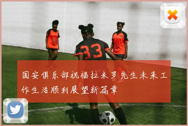 国安俱乐部祝福拉米罗先生未来工作生活顺利展望新篇章