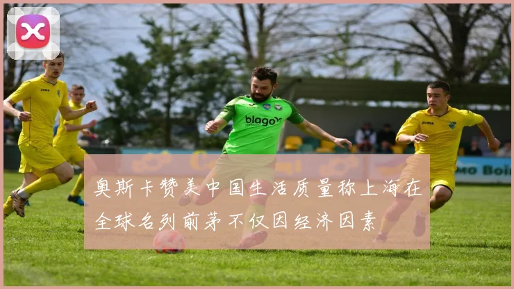 奥斯卡赞美中国生活质量称上海在全球名列前茅不仅因经济因素
