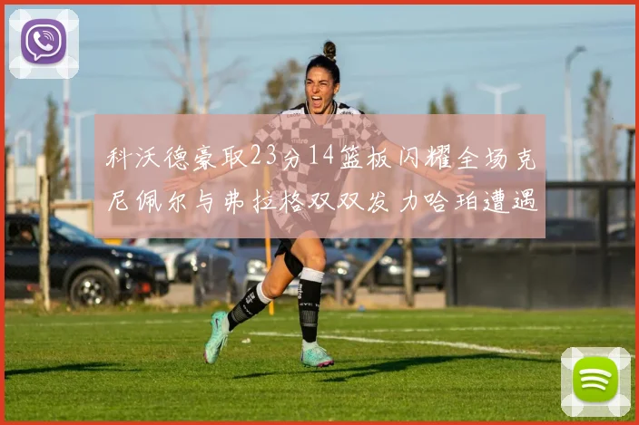科沃德豪取23分14篮板闪耀全场克尼佩尔与弗拉格双双发力哈珀遭遇瓶颈表现低迷