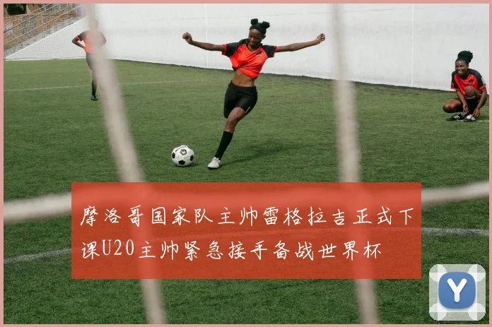 摩洛哥国家队主帅雷格拉吉正式下课U20主帅紧急接手备战世界杯