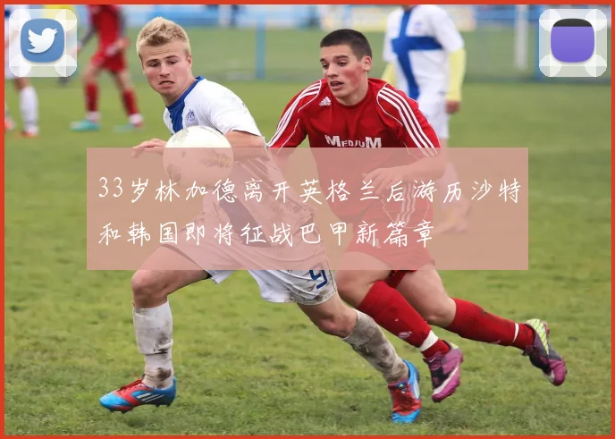 33岁林加德离开英格兰后游历沙特和韩国即将征战巴甲新篇章