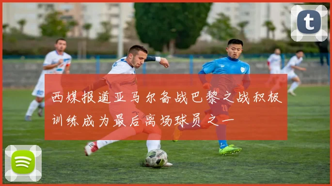 西媒报道亚马尔备战巴黎之战积极训练成为最后离场球员之一