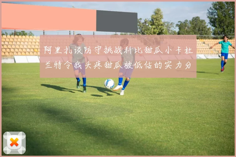 阿里扎谈防守挑战科比甜瓜小卡杜兰特令我头疼甜瓜被低估的实力分析
