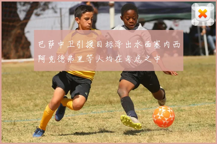 巴萨中卫引援目标浮出水面塞内西阿克德弗里等人均在考虑之中