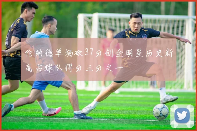 伦纳德单场砍37分创全明星历史新高占球队得分三分之一