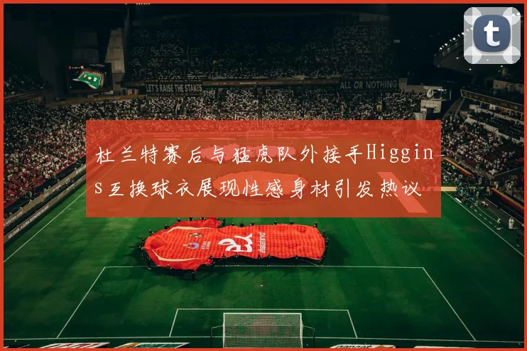 杜兰特赛后与猛虎队外接手Higgins互换球衣展现性感身材引发热议