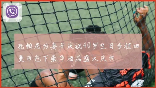 孔帕尼为妻子庆祝40岁生日专程回曼市包下豪华酒店盛大庆典