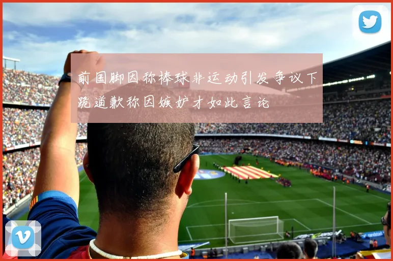 前国脚因称棒球非运动引发争议下跪道歉称因嫉妒才如此言论