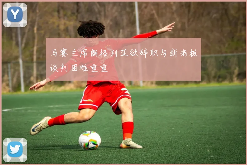 马赛主席朗格利亚欲辞职与新老板谈判困难重重