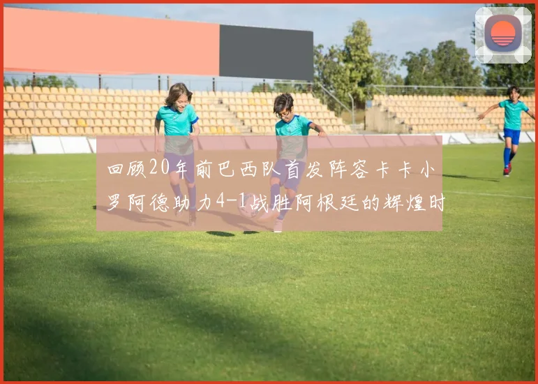 回顾20年前巴西队首发阵容卡卡小罗阿德助力4-1战胜阿根廷的辉煌时刻
