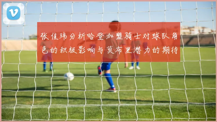 张佳玮分析哈登加盟骑士对球队角色的积极影响与莫布里潜力的期待