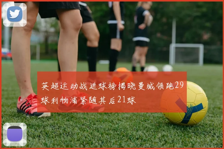 英超运动战进球榜揭晓曼城领跑29球利物浦紧随其后21球