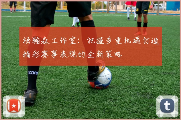 杨瀚森工作室：把握多重机遇打造精彩赛事表现的全新策略