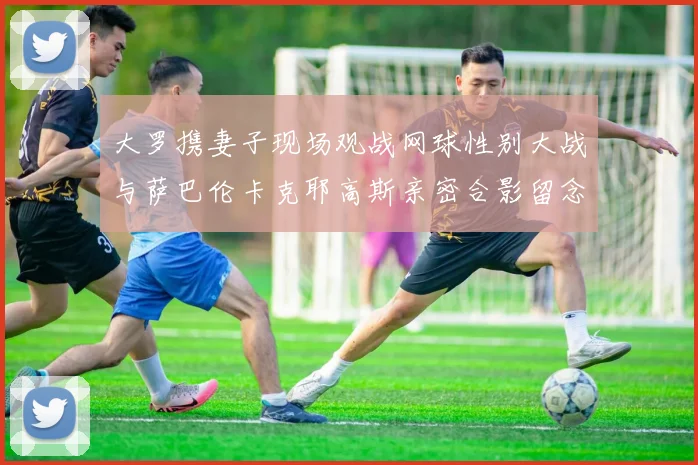 大罗携妻子现场观战网球性别大战与萨巴伦卡克耶高斯亲密合影留念