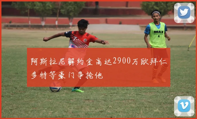 阿斯拉尼解约金高达2900万欧拜仁多特等豪门争抢他