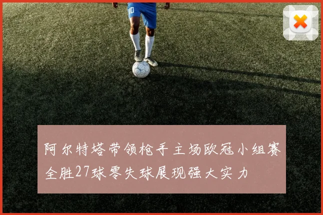 阿尔特塔带领枪手主场欧冠小组赛全胜27球零失球展现强大实力