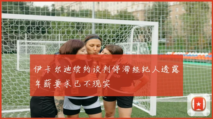 伊卡尔迪续约谈判停滞经纪人透露年薪要求已不现实