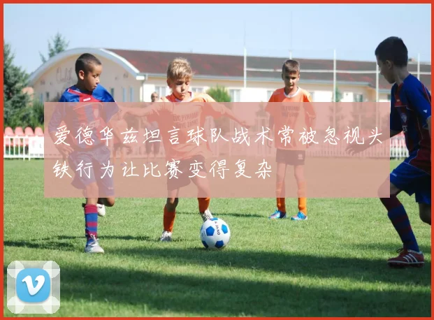 爱德华兹坦言球队战术常被忽视头铁行为让比赛变得复杂