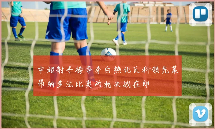 中超射手榜争夺白热化瓦科领先莱昂纳多法比奥两轮决战在即