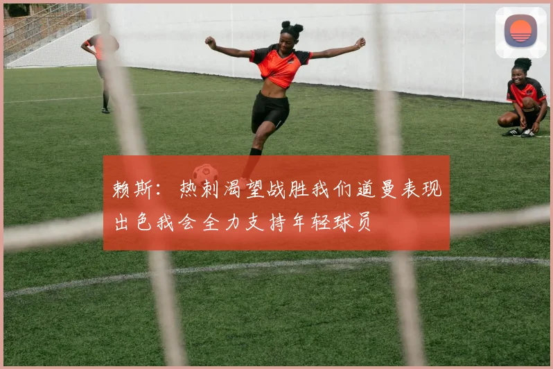 赖斯：热刺渴望战胜我们道曼表现出色我会全力支持年轻球员