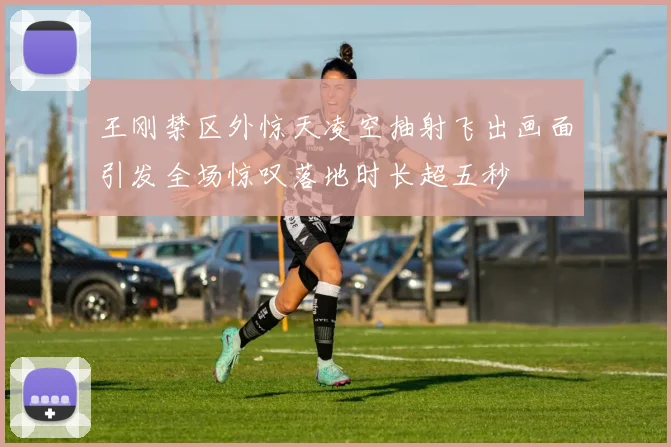王刚禁区外惊天凌空抽射飞出画面引发全场惊叹落地时长超五秒