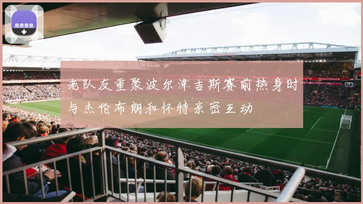 老队友重聚波尔津吉斯赛前热身时与杰伦布朗和怀特亲密互动