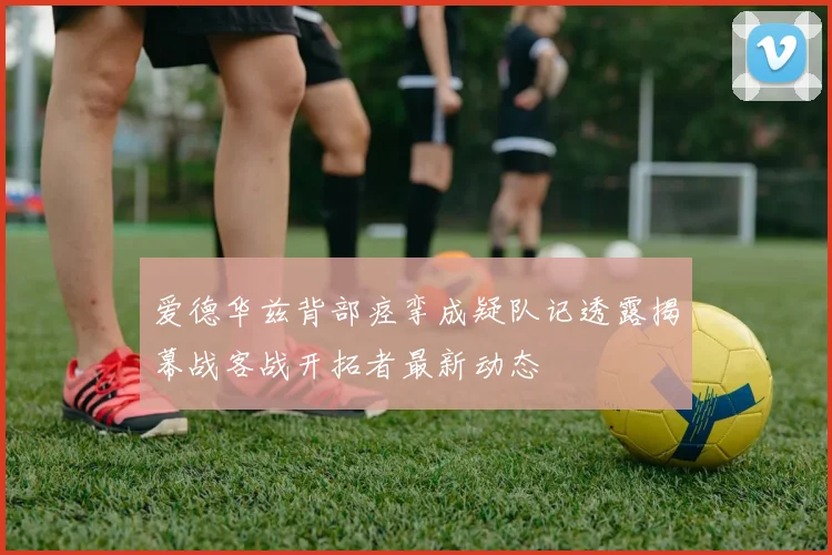 爱德华兹背部痉挛成疑队记透露揭幕战客战开拓者最新动态
