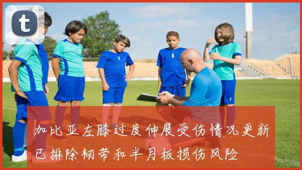加比亚左膝过度伸展受伤情况更新已排除韧带和半月板损伤风险