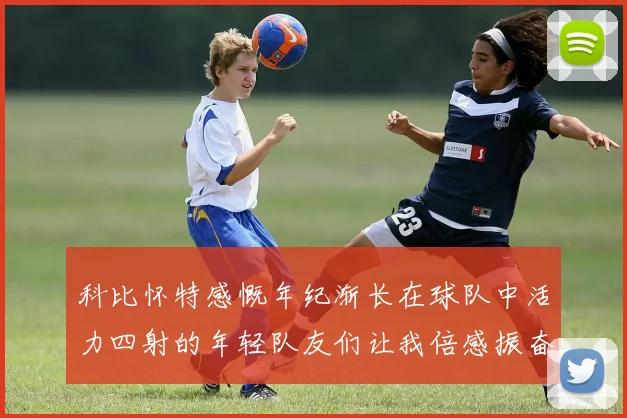 科比怀特感慨年纪渐长在球队中活力四射的年轻队友们让我倍感振奋