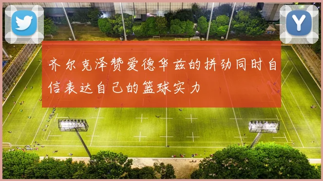 齐尔克泽赞爱德华兹的拼劲同时自信表达自己的篮球实力