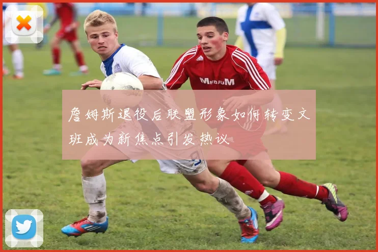 詹姆斯退役后联盟形象如何转变文班成为新焦点引发热议